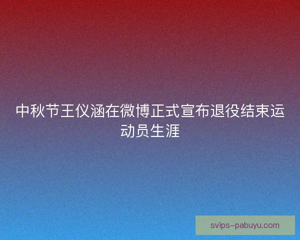 中秋节王仪涵在微博正式宣布退役结束运动员生涯