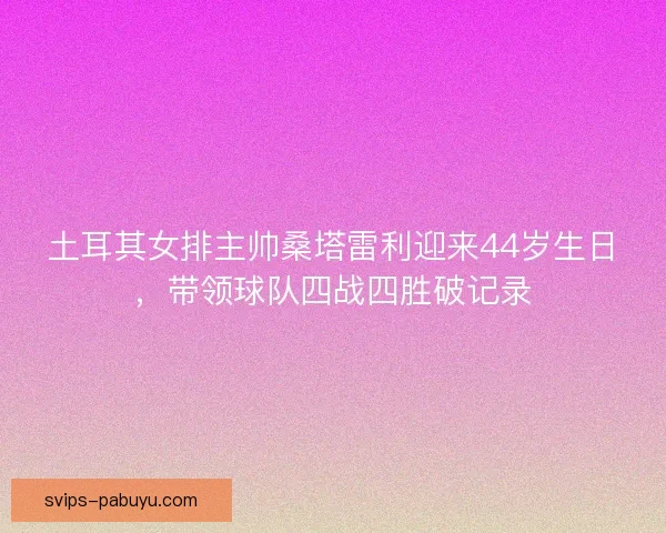 土耳其女排主帅桑塔雷利迎来44岁生日，带领球队四战四胜破记录