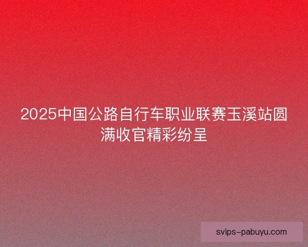2025中国公路自行车职业联赛玉溪站圆满收官精彩纷呈